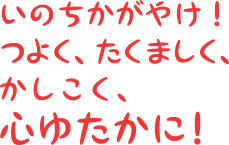 いのちかがやけ！つよく、たくましく、かしこく、心ゆたかに！